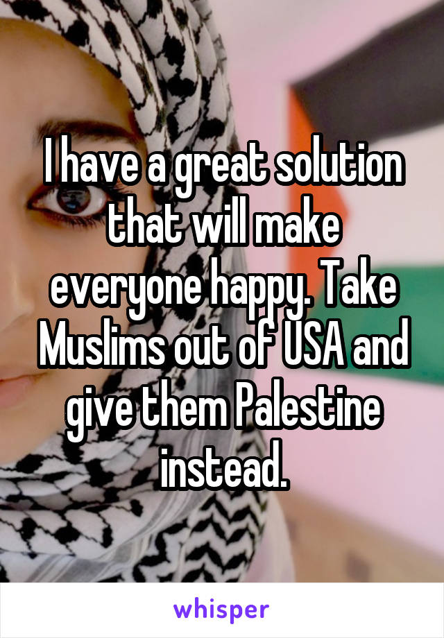 I have a great solution that will make everyone happy. Take Muslims out of USA and give them Palestine instead.