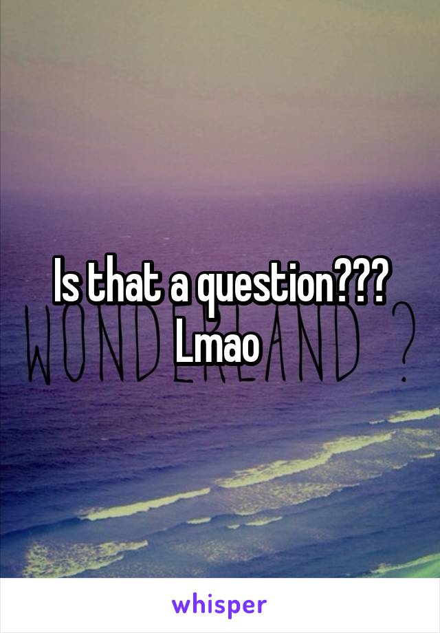 Is that a question??? Lmao 