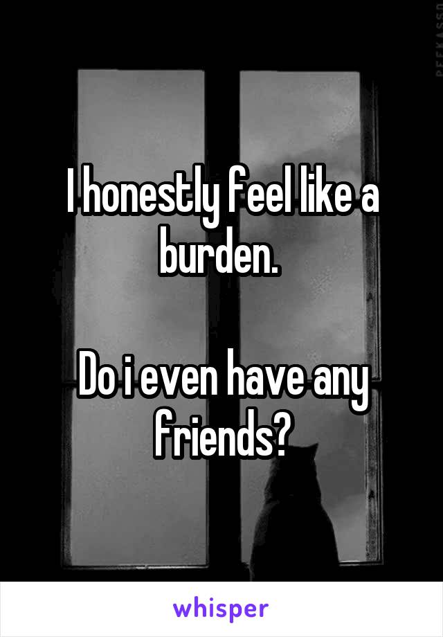 I honestly feel like a burden. 

Do i even have any friends?