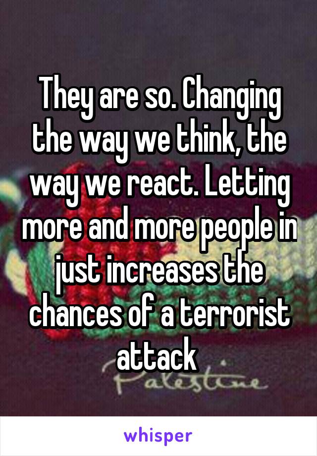 They are so. Changing the way we think, the way we react. Letting more and more people in just increases the chances of a terrorist attack 