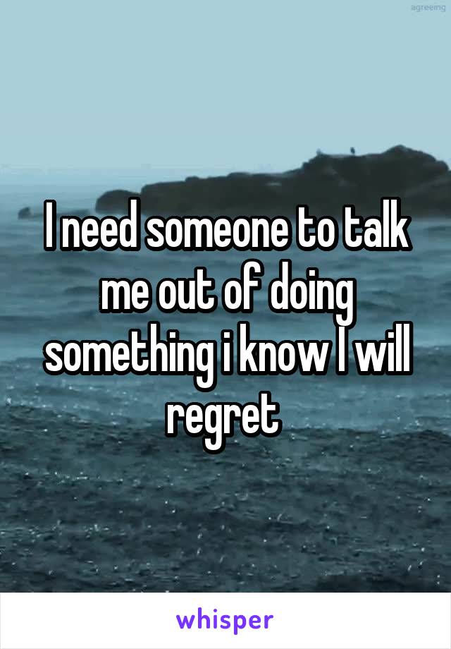 I need someone to talk me out of doing something i know I will regret 