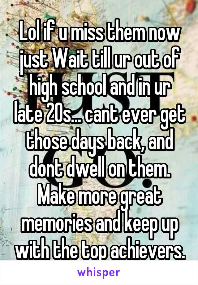 Lol if u miss them now just Wait till ur out of high school and in ur late 20s... cant ever get those days back, and dont dwell on them. Make more great memories and keep up with the top achievers.