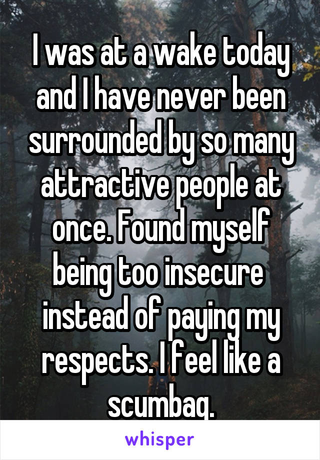 I was at a wake today and I have never been surrounded by so many attractive people at once. Found myself being too insecure  instead of paying my respects. I feel like a scumbag.