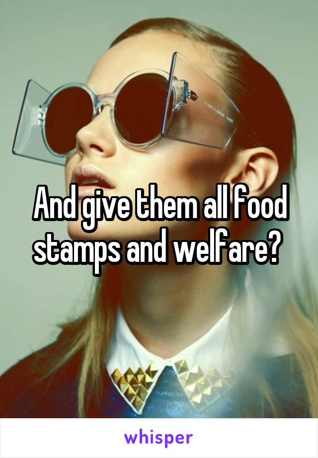 And give them all food stamps and welfare? 