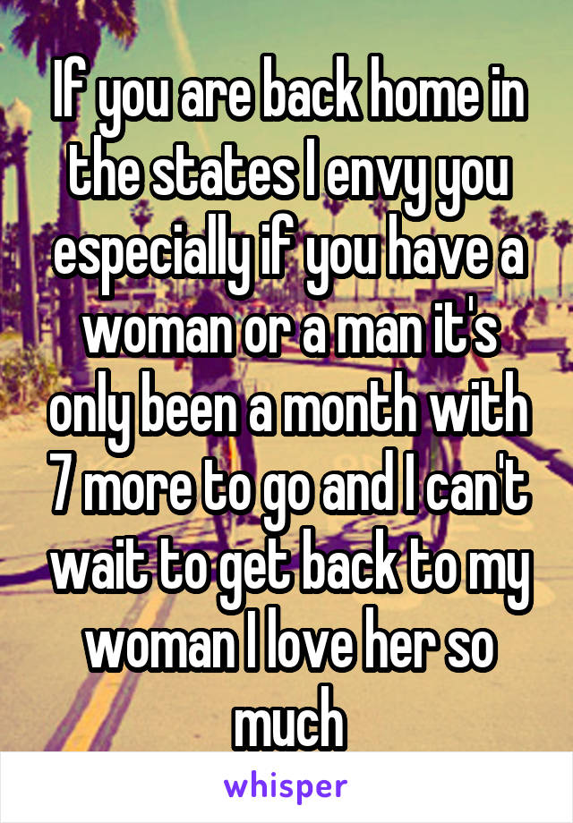 If you are back home in the states I envy you especially if you have a woman or a man it's only been a month with 7 more to go and I can't wait to get back to my woman I love her so much