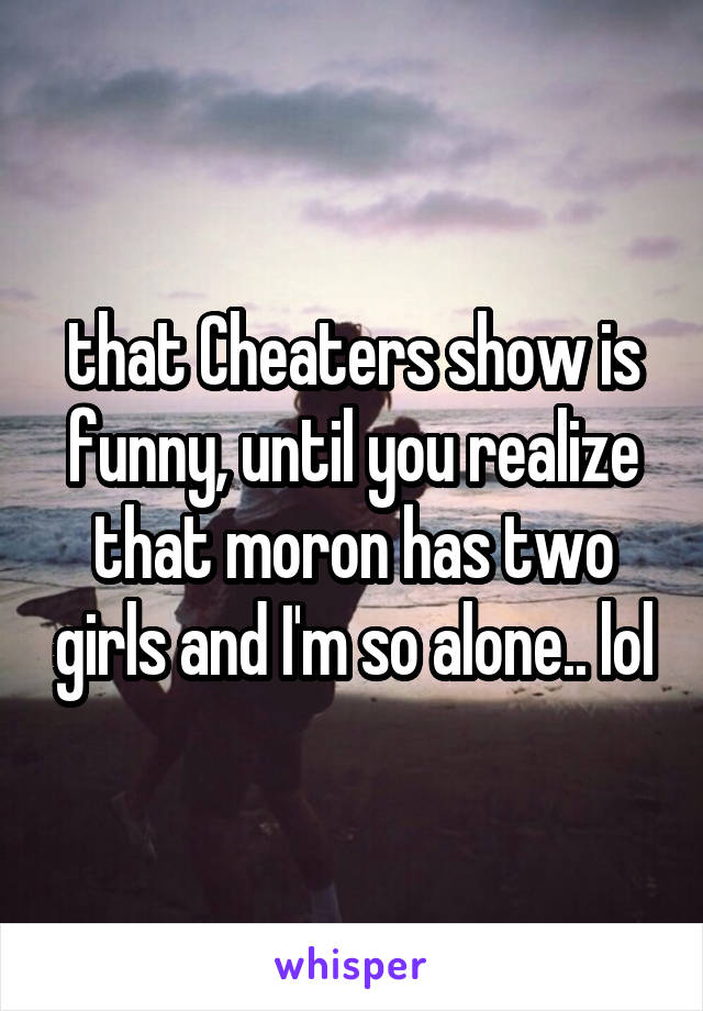 that Cheaters show is funny, until you realize that moron has two girls and I'm so alone.. lol