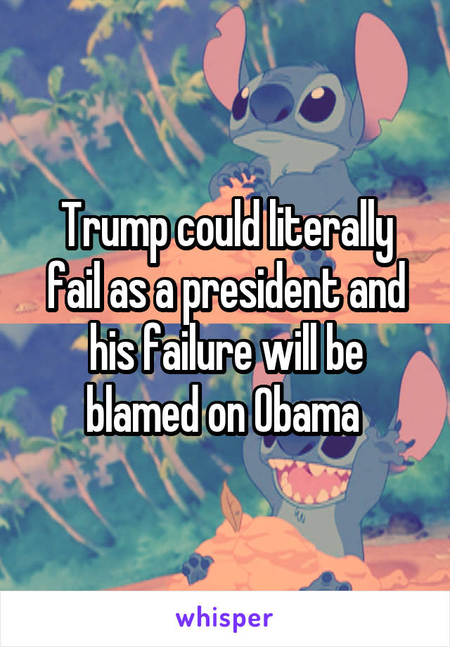 Trump could literally fail as a president and his failure will be blamed on Obama 