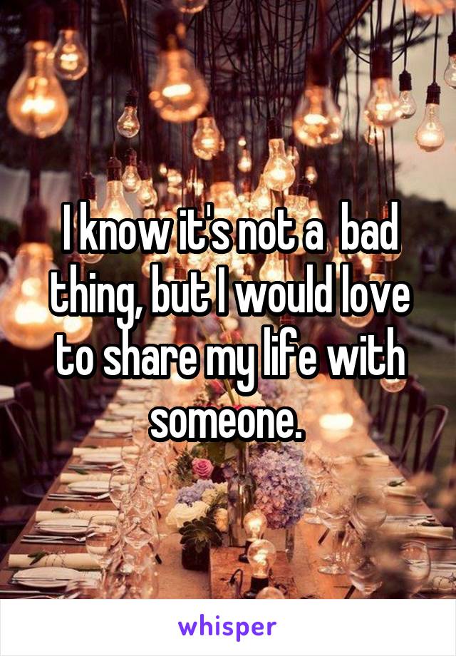 I know it's not a  bad thing, but I would love to share my life with someone. 