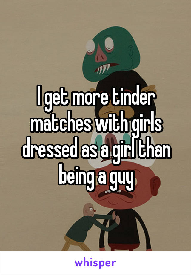 I get more tinder matches with girls dressed as a girl than being a guy