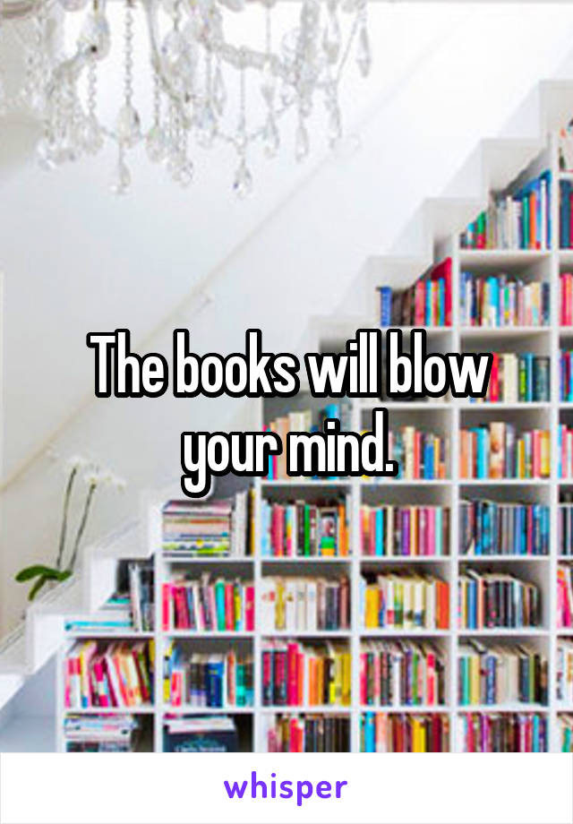 The books will blow your mind.