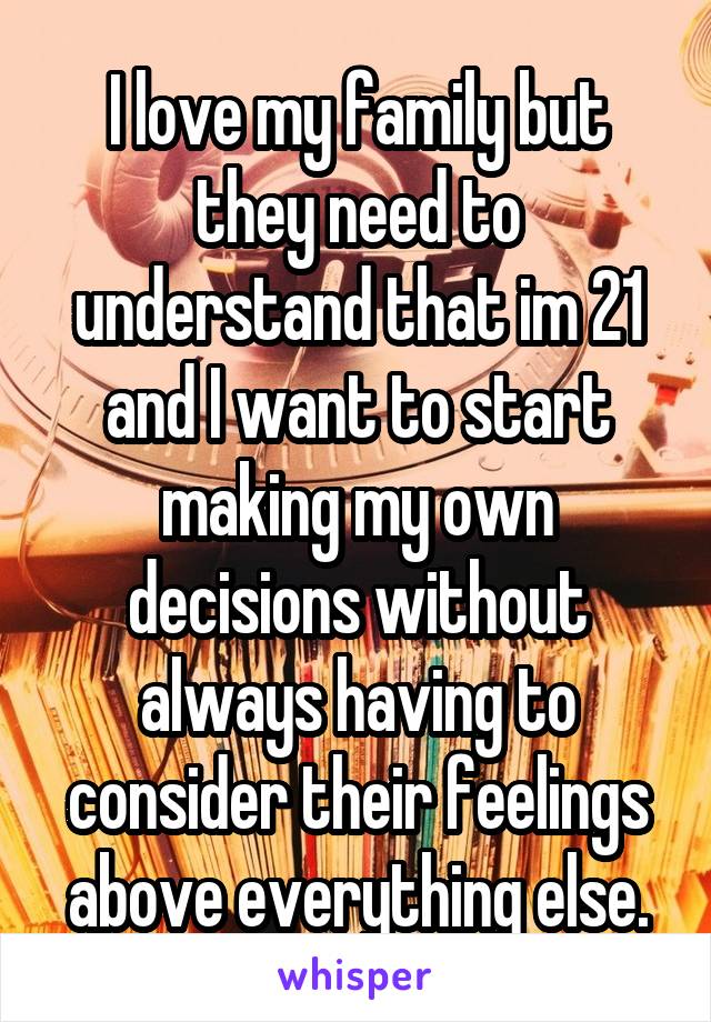 I love my family but they need to understand that im 21 and I want to start making my own decisions without always having to consider their feelings above everything else.