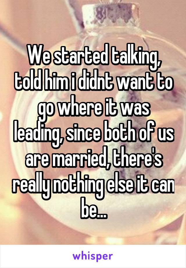 We started talking, told him i didnt want to go where it was leading, since both of us are married, there's really nothing else it can be...