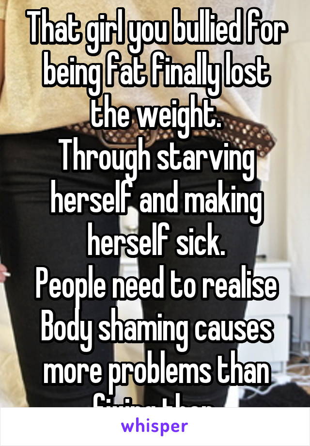 That girl you bullied for being fat finally lost the weight.
Through starving herself and making herself sick.
People need to realise Body shaming causes more problems than fixing then.