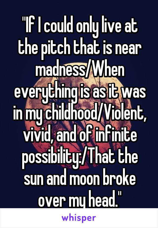 "If I could only live at the pitch that is near madness/When everything is as it was in my childhood/Violent, vivid, and of infinite possibility:/That the sun and moon broke over my head."