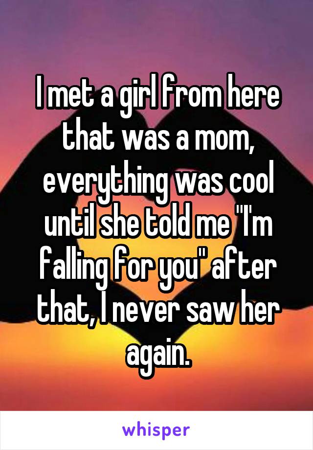 I met a girl from here that was a mom, everything was cool until she told me "I'm falling for you" after that, I never saw her again.