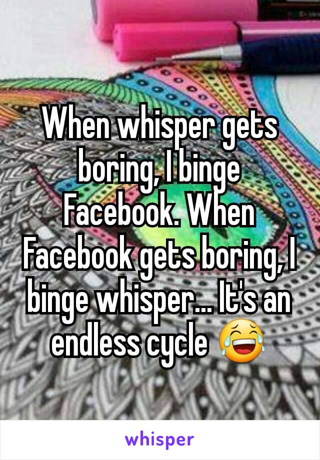 When whisper gets boring, I binge Facebook. When Facebook gets boring, I binge whisper... It's an endless cycle 😂