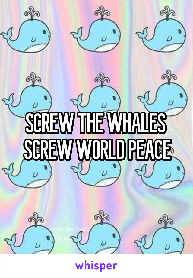 SCREW THE WHALES 
SCREW WORLD PEACE