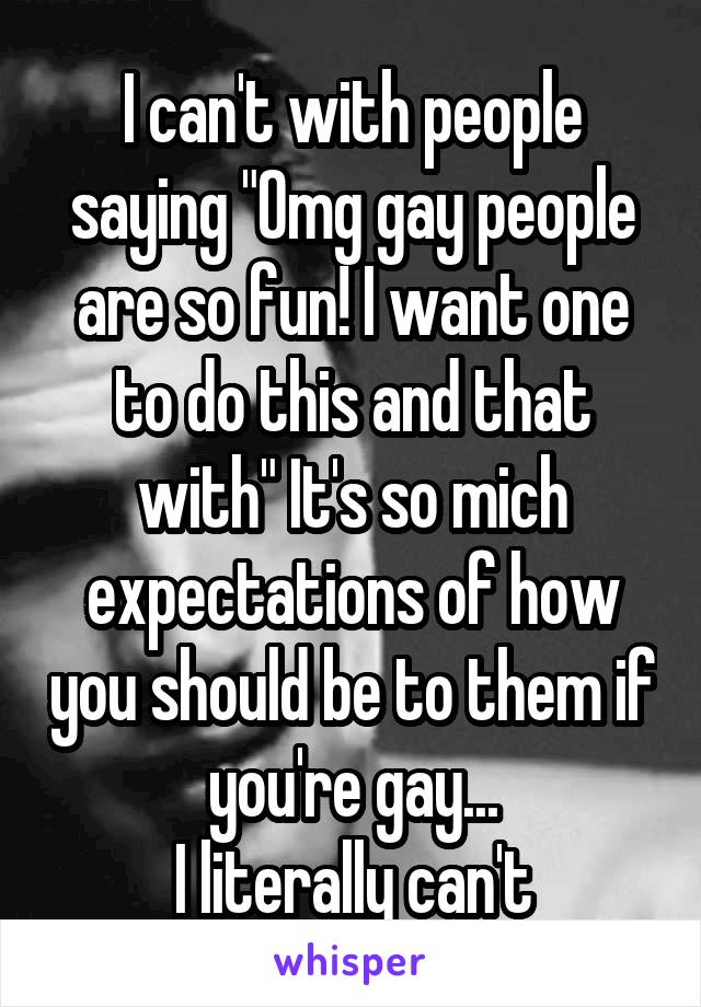 I can't with people saying "Omg gay people are so fun! I want one to do this and that with" It's so mich expectations of how you should be to them if you're gay...
I literally can't