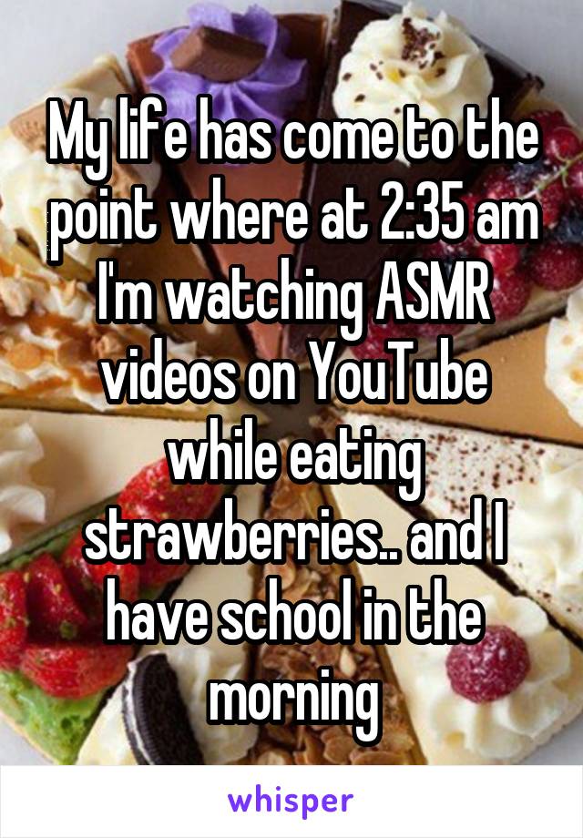 My life has come to the point where at 2:35 am I'm watching ASMR videos on YouTube while eating strawberries.. and I have school in the morning