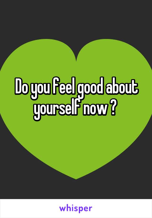 Do you feel good about yourself now ? 
