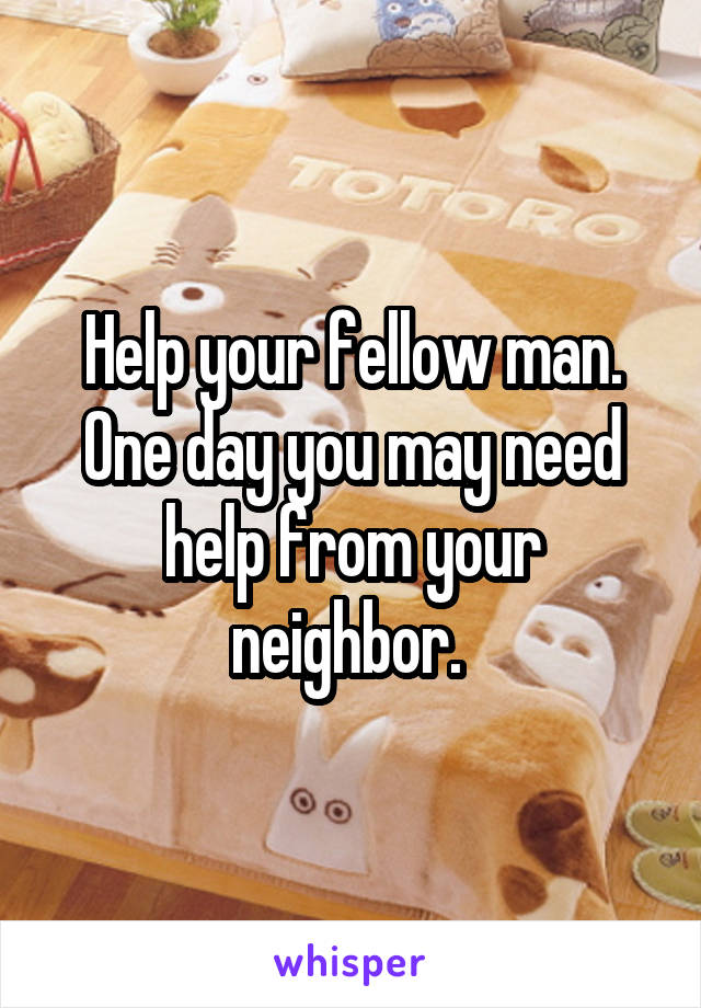 Help your fellow man. One day you may need help from your neighbor. 