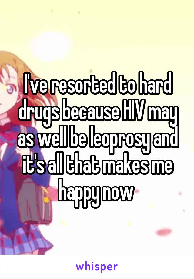 I've resorted to hard drugs because HIV may as well be leoprosy and it's all that makes me happy now 