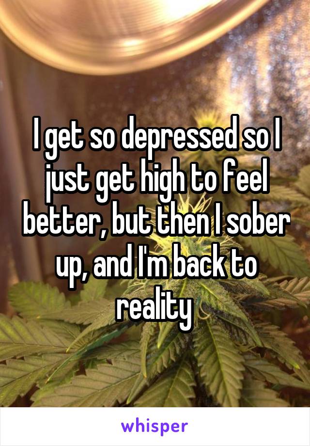 I get so depressed so I just get high to feel better, but then I sober up, and I'm back to reality 