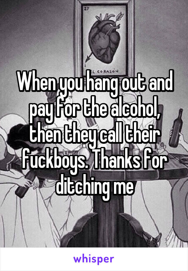 When you hang out and pay for the alcohol, then they call their fuckboys. Thanks for ditching me