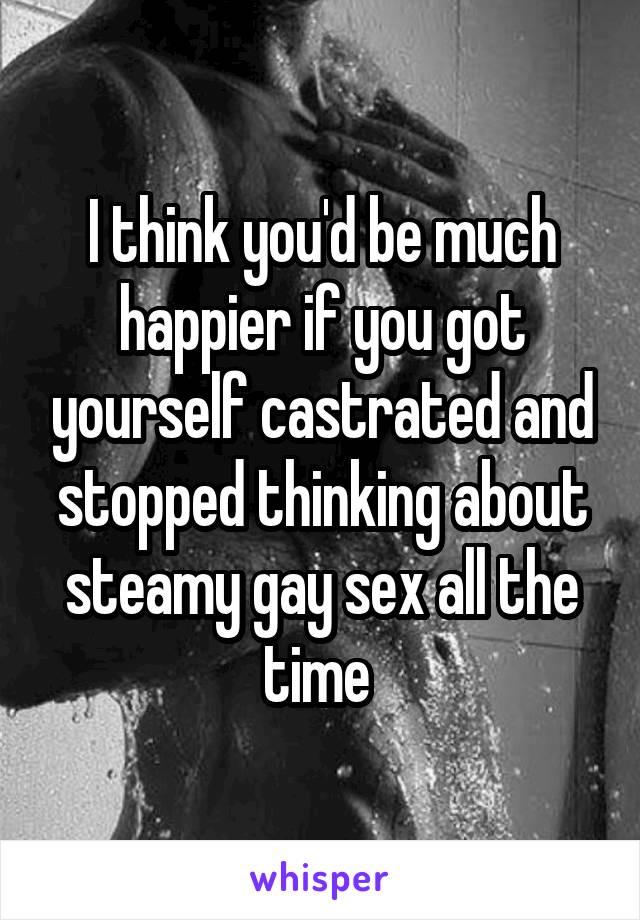 I think you'd be much happier if you got yourself castrated and stopped thinking about steamy gay sex all the time 