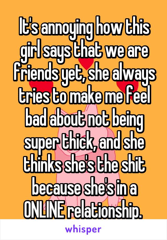 It's annoying how this girl says that we are friends yet, she always tries to make me feel bad about not being super thick, and she thinks she's the shit because she's in a ONLINE relationship. 