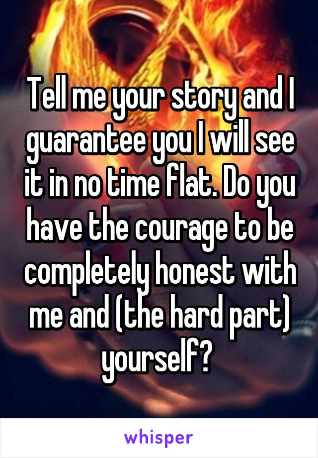 Tell me your story and I guarantee you I will see it in no time flat. Do you have the courage to be completely honest with me and (the hard part) yourself? 