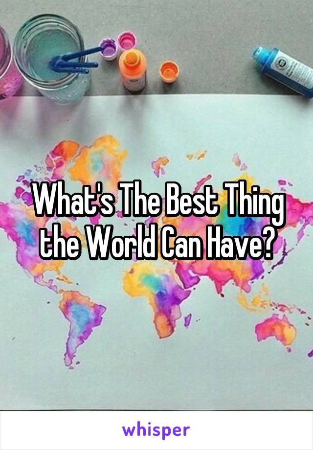 What's The Best Thing the World Can Have?