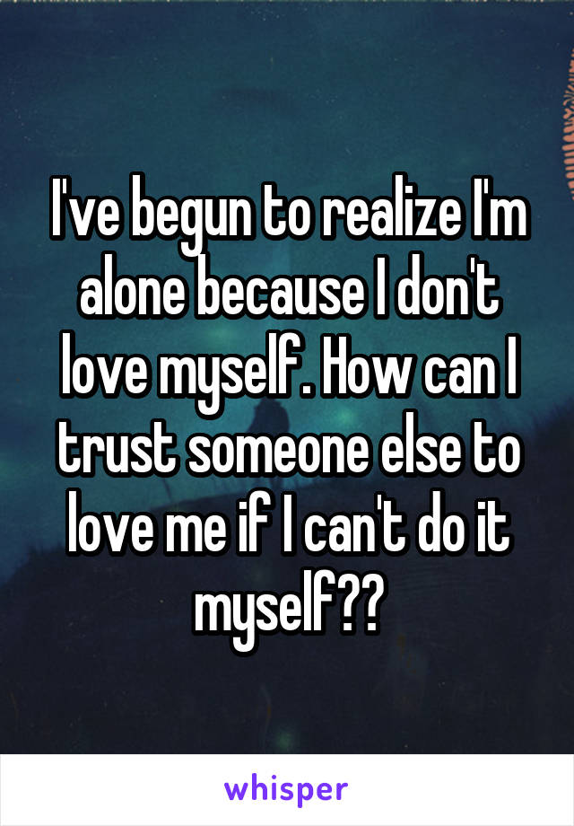 I've begun to realize I'm alone because I don't love myself. How can I trust someone else to love me if I can't do it myself??