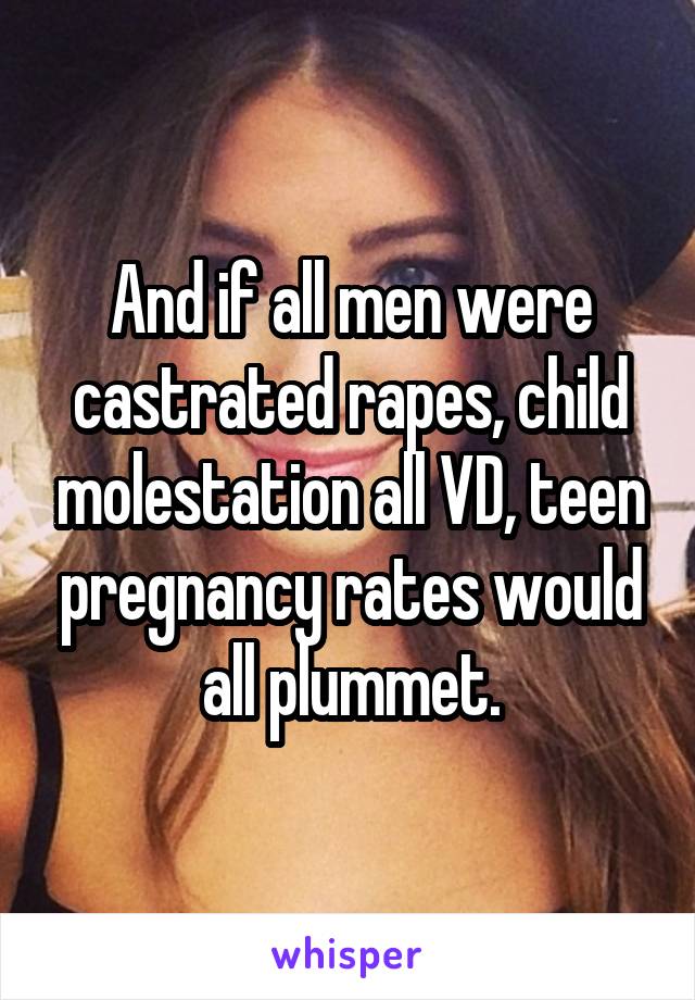 And if all men were castrated rapes, child molestation all VD, teen pregnancy rates would all plummet.