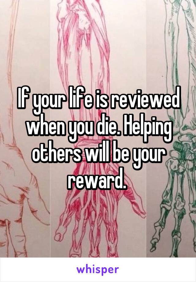 If your life is reviewed when you die. Helping others will be your reward. 