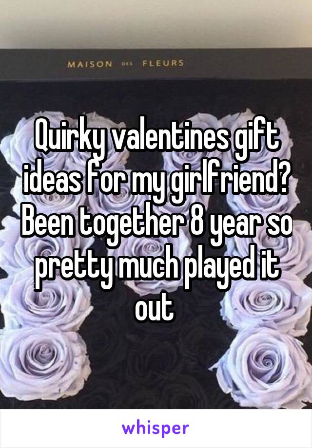 Quirky valentines gift ideas for my girlfriend? Been together 8 year so pretty much played it out 