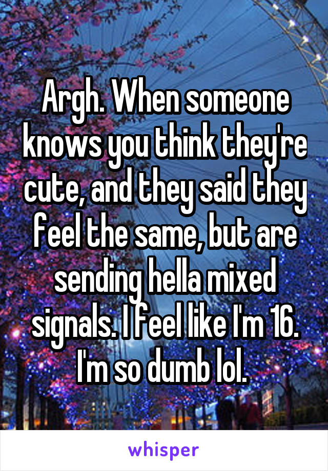 Argh. When someone knows you think they're cute, and they said they feel the same, but are sending hella mixed signals. I feel like I'm 16. I'm so dumb lol. 