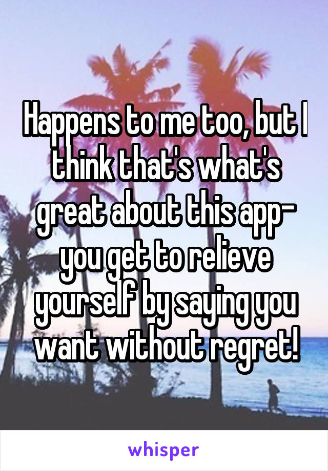 Happens to me too, but I think that's what's great about this app- you get to relieve yourself by saying you want without regret!