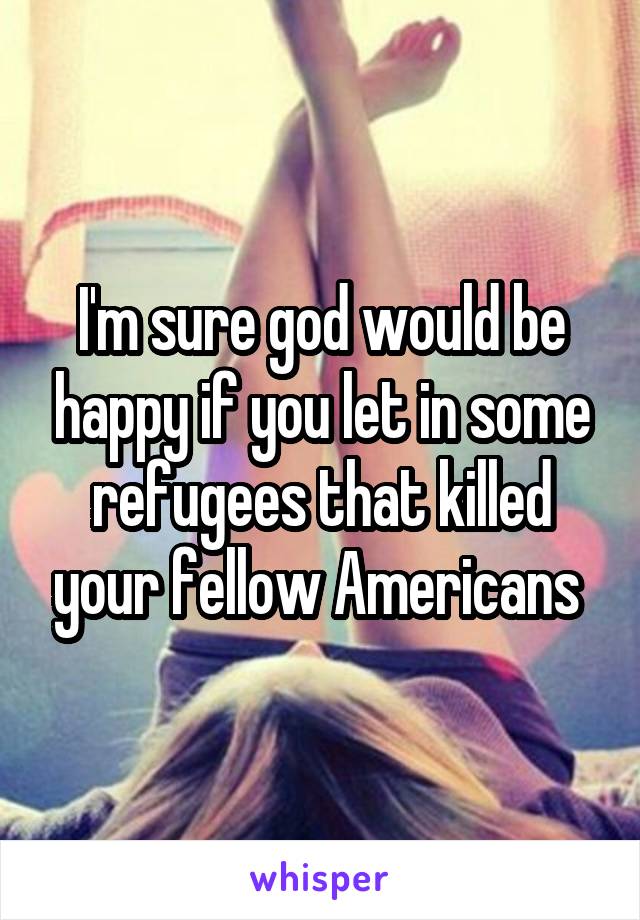 I'm sure god would be happy if you let in some refugees that killed your fellow Americans 