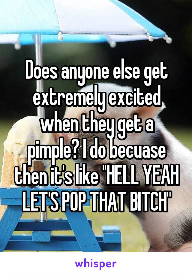 Does anyone else get extremely excited when they get a pimple? I do becuase then it's like "HELL YEAH LET'S POP THAT BITCH"