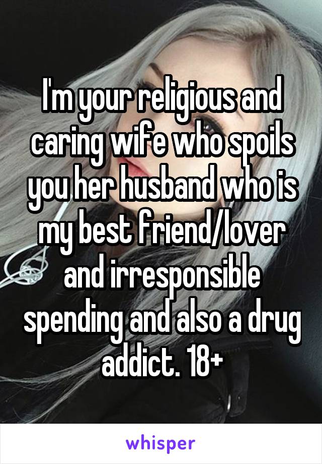 I'm your religious and caring wife who spoils you her husband who is my best friend/lover and irresponsible spending and also a drug addict. 18+