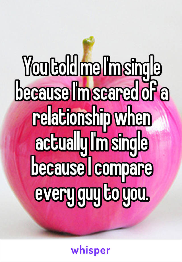 You told me I'm single because I'm scared of a relationship when actually I'm single because I compare every guy to you.