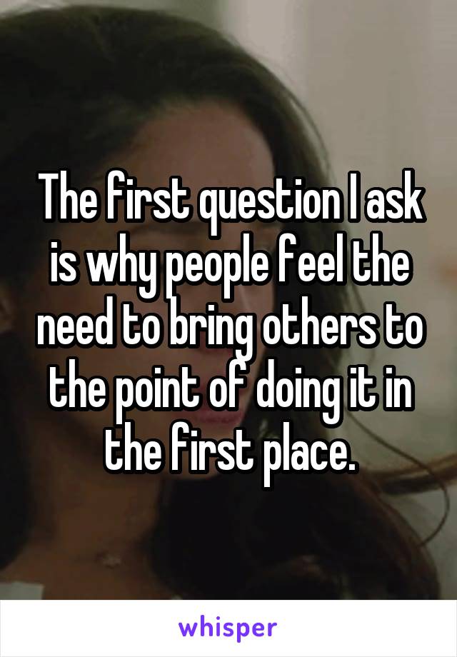 The first question I ask is why people feel the need to bring others to the point of doing it in the first place.