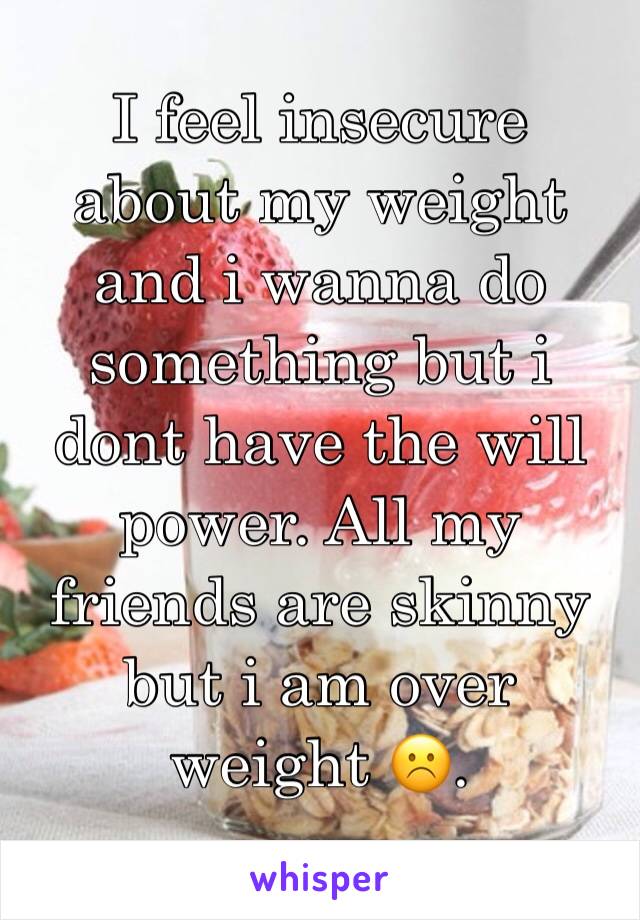 I feel insecure about my weight and i wanna do something but i dont have the will power. All my friends are skinny but i am over weight ☹️.
