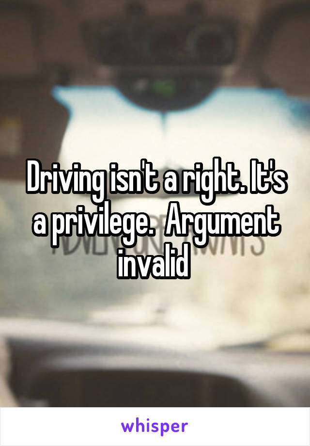 Driving isn't a right. It's a privilege.  Argument invalid 