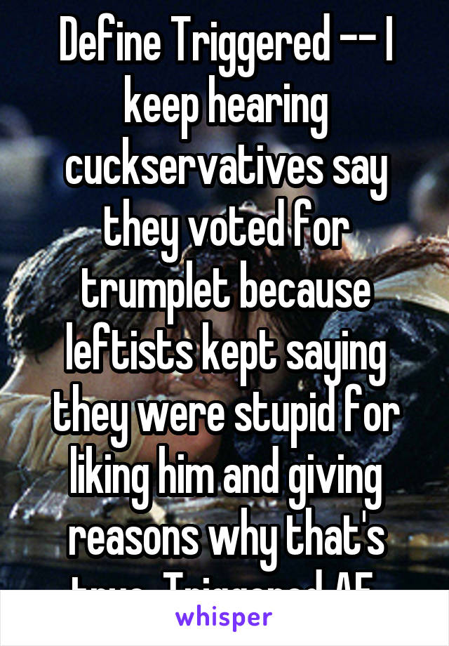 Define Triggered -- I keep hearing cuckservatives say they voted for trumplet because leftists kept saying they were stupid for liking him and giving reasons why that's true. Triggered AF.