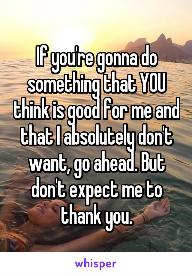 If you're gonna do something that YOU think is good for me and that I absolutely don't want, go ahead. But don't expect me to thank you.