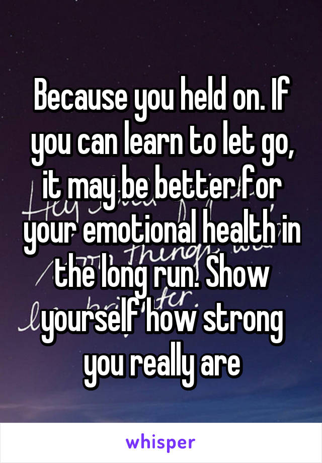 Because you held on. If you can learn to let go, it may be better for your emotional health in the long run. Show yourself how strong you really are