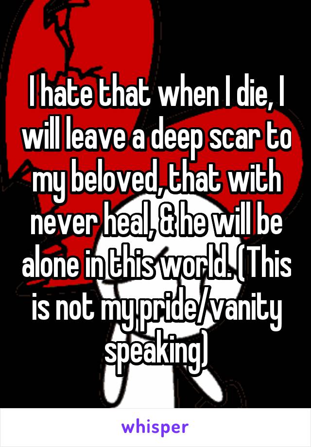 I hate that when I die, I will leave a deep scar to my beloved, that with never heal, & he will be alone in this world. (This is not my pride/vanity speaking)