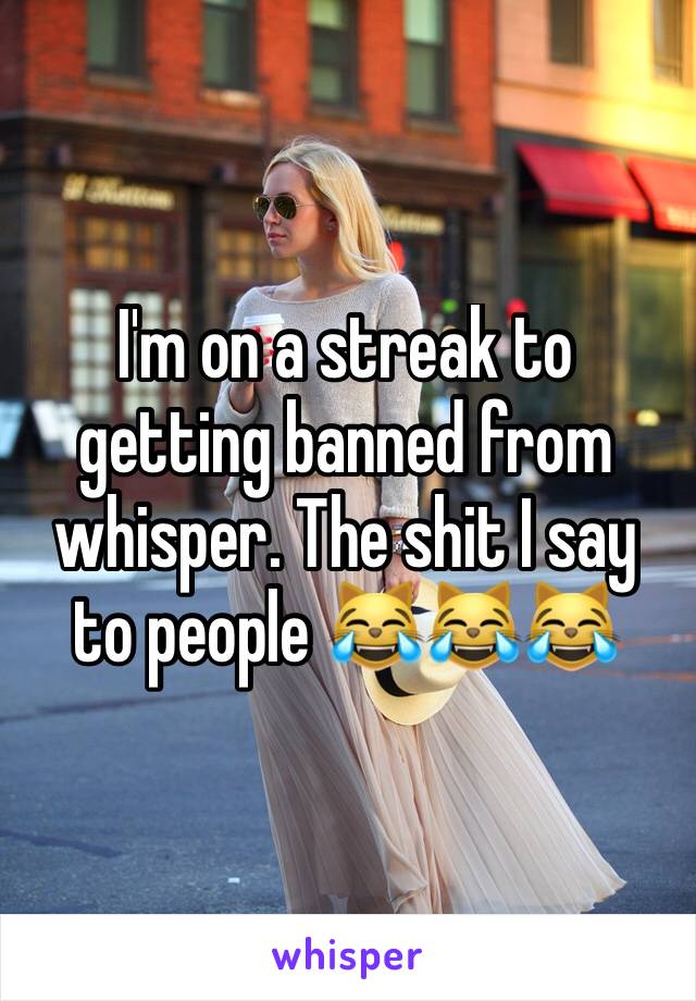 I'm on a streak to getting banned from whisper. The shit I say to people 😹😹😹